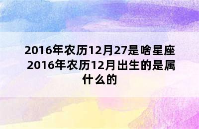 2016年农历12月27是啥星座 2016年农历12月出生的是属什么的